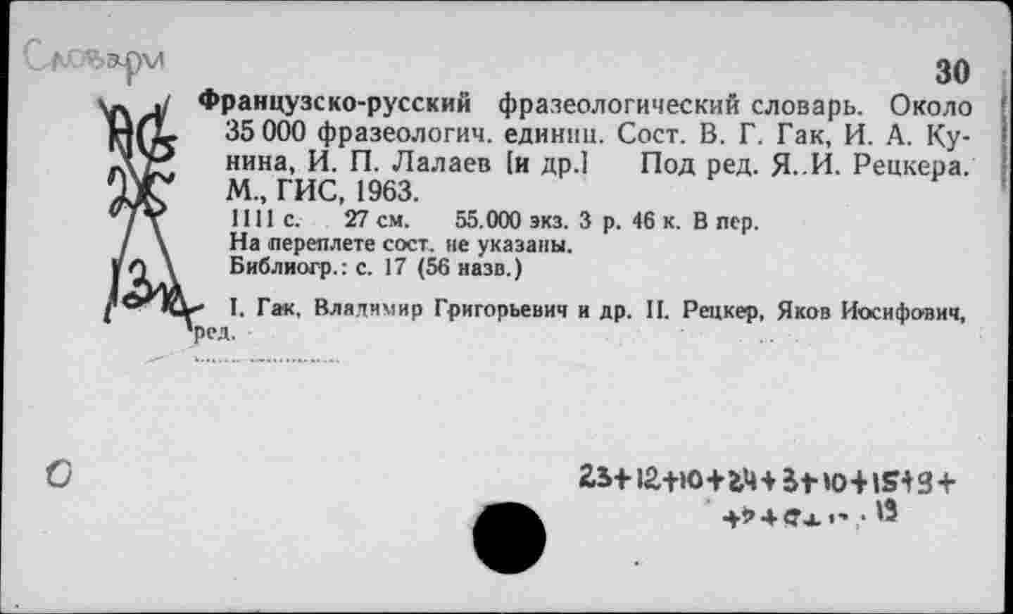 ﻿30
Французско-русский фразеологический словарь. Около !
35 000 фразеологии, единиц. Сост. В. Г. Гак, И. А. Кунина, И. П. Лалаев [и др.] Под ред. Я. И. Рецкера. М„ ГИС, 1963.
1111с.	27 см. 55.000 экз. 3 р. 46 к. В пер.
На переплете сост. не указаны.
Библиогр.: с. 17 (56 назв.)
I. Гак. Владимир Григорьевич и др. II. Рецкер, Яков Иосифович, 1ред.
О
2,ь 112+ю+mjfrw+»sig+